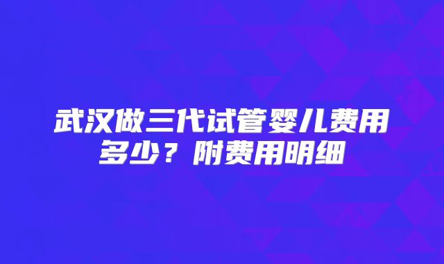 武汉做三代试管婴儿费用多少?附费用明细