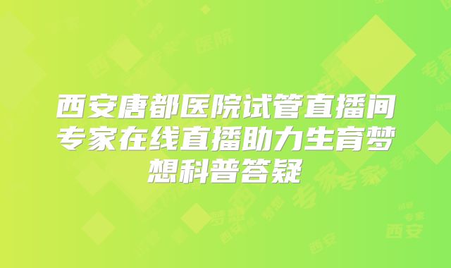 西安唐都医院试管直播间专家在线直播助力生育梦想科普答疑