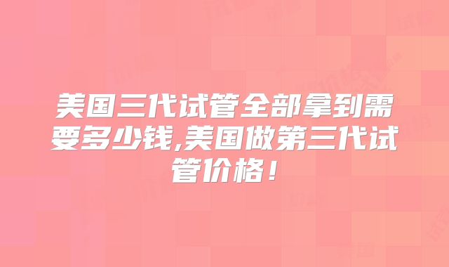 美国三代试管全部拿到需要多少钱,美国做第三代试管价格!