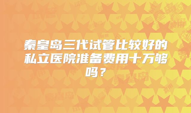 秦皇岛三代试管比较好的私立医院准备费用十万够吗?