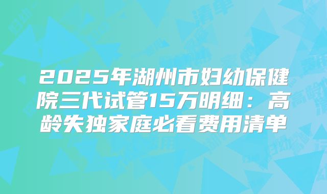 2025年湖州市妇幼保健院三代试管15万明细：高龄失独家庭必看费用清单