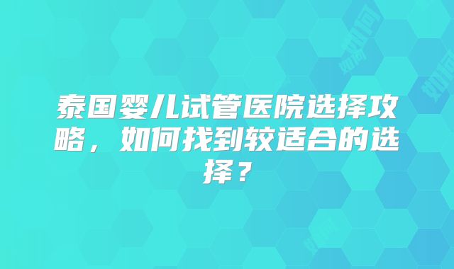 泰国婴儿试管医院选择攻略,如何找到较适合的选择?