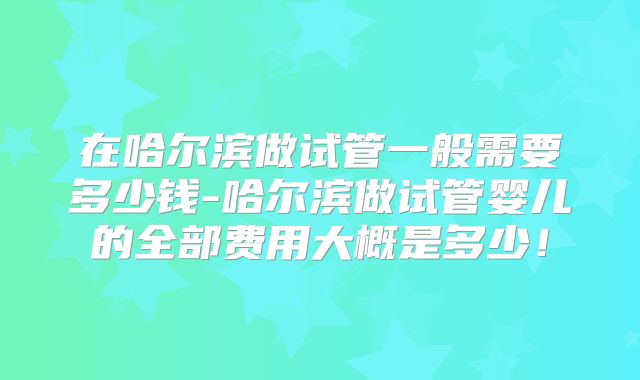 在哈尔滨做试管一般需要多少钱-哈尔滨做试管婴儿的全部费用大概是多少！