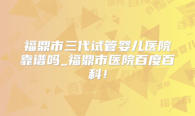 福鼎市三代试管婴儿医院靠谱吗_福鼎市医院百度百科！