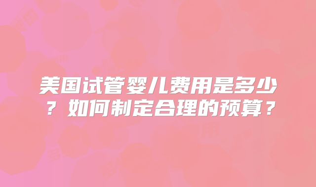 美国试管婴儿费用是多少?如何制定合理的预算?