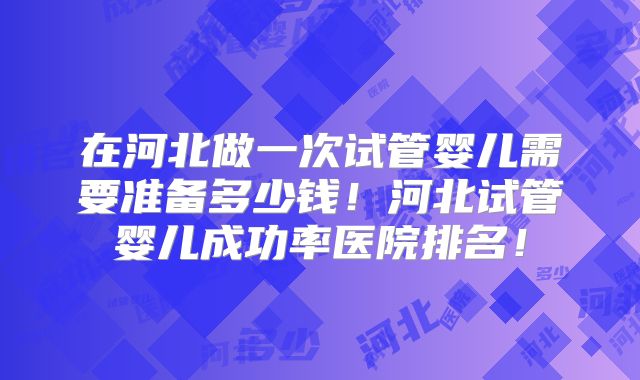 在河北做一次试管婴儿需要准备多少钱！河北试管婴儿成功率医院排名！