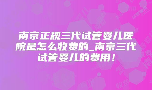 南京正规三代试管婴儿医院是怎么收费的_南京三代试管婴儿的费用!