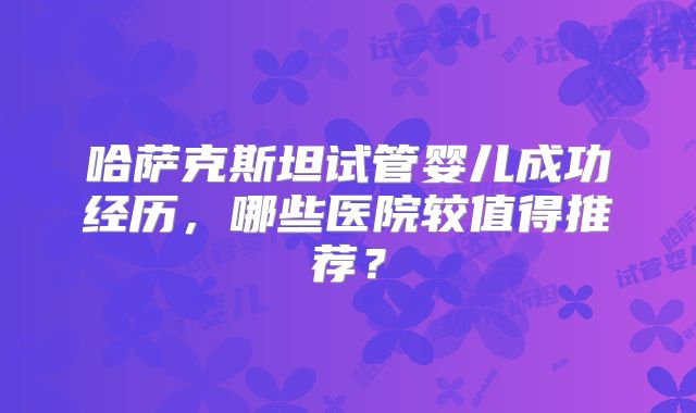 哈萨克斯坦试管婴儿成功经历,哪些医院较值得推荐?