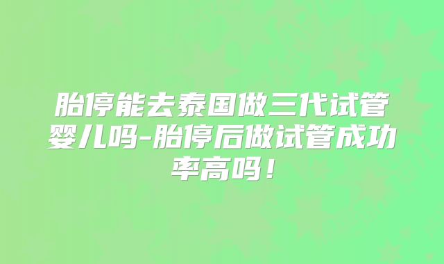 胎停能去泰国做三代试管婴儿吗-胎停后做试管成功率高吗!