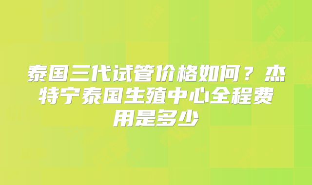 泰国三代试管价格如何？杰特宁泰国生殖中心全程费用是多少