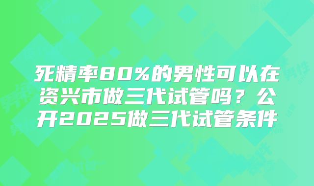 死精率80%的男性可以在资兴市做三代试管吗?公开2025做三代试管条件