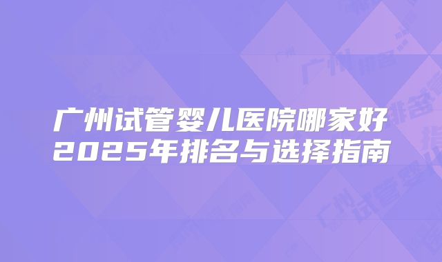 广州试管婴儿医院哪家好2025年排名与选择指南