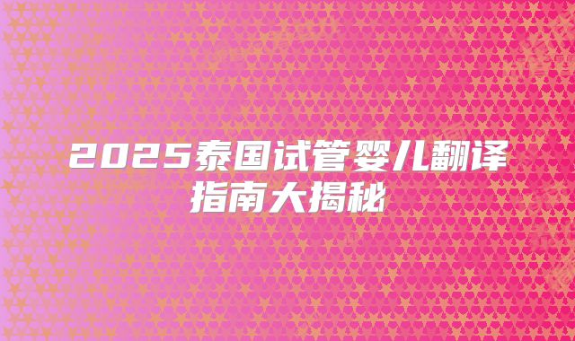 2025泰国试管婴儿翻译指南大揭秘
