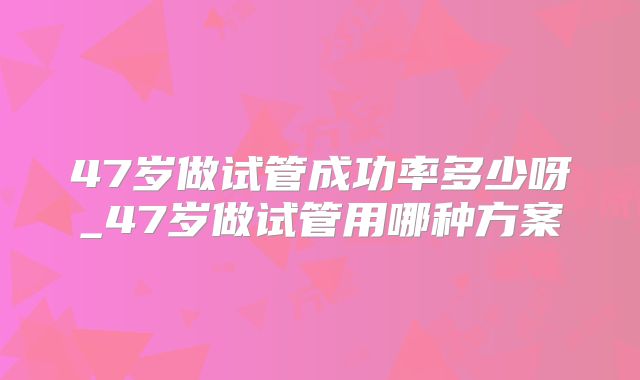 47岁做试管成功率多少呀_47岁做试管用哪种方案
