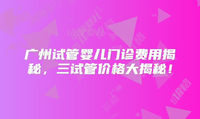 广州试管婴儿门诊费用揭秘,三试管价格大揭秘!