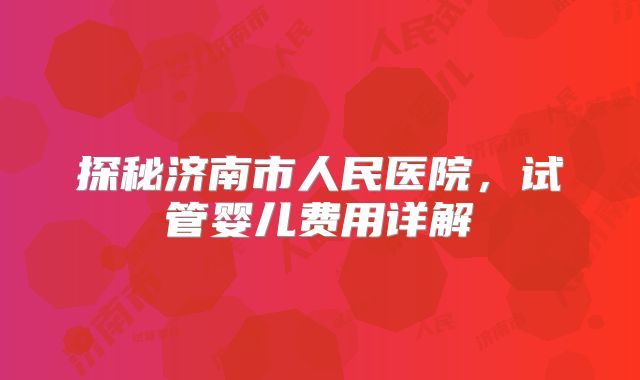 探秘济南市人民医院,试管婴儿费用详解