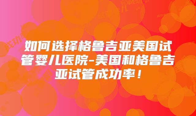 如何选择格鲁吉亚美国试管婴儿医院-美国和格鲁吉亚试管成功率!