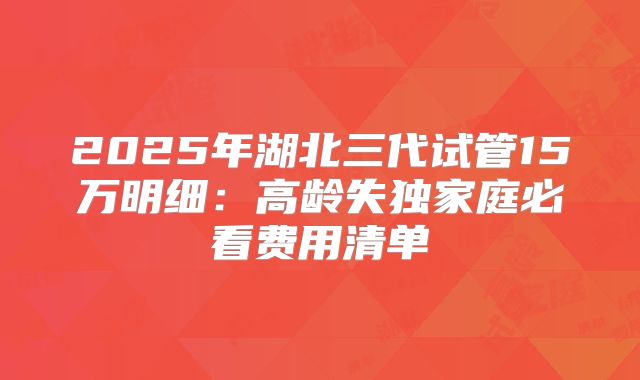 2025年湖北三代试管15万明细:高龄失独家庭必看费用清单