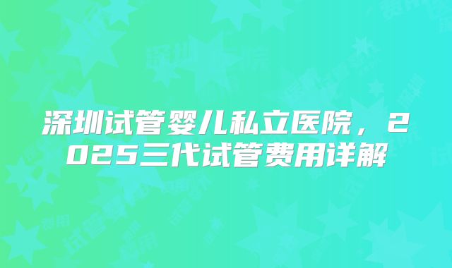 深圳试管婴儿私立医院,2025三代试管费用详解