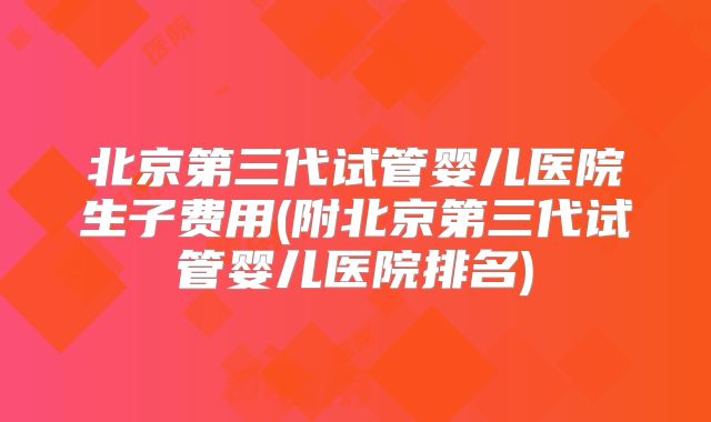 北京第三代试管婴儿医院生子费用(附北京第三代试管婴儿医院排名)