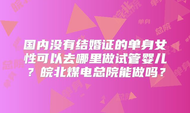 国内没有结婚证的单身女性可以去哪里做试管婴儿?皖北煤电总院能做吗?