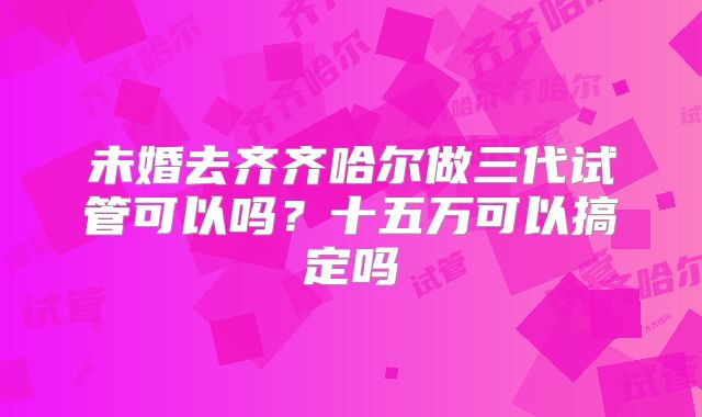 未婚去齐齐哈尔做三代试管可以吗?十五万可以搞定吗