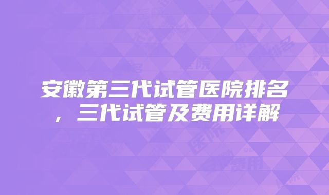 安徽第三代试管医院排名，三代试管及费用详解