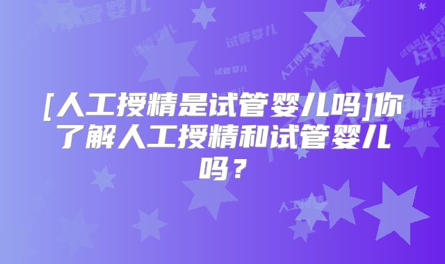 [人工授精是试管婴儿吗]你了解人工授精和试管婴儿吗？