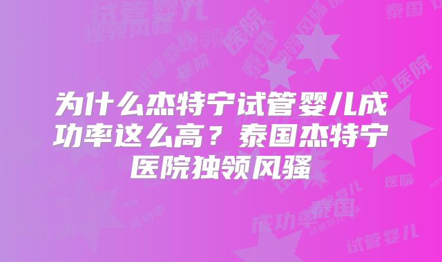 为什么杰特宁试管婴儿成功率这么高?泰国杰特宁医院独领风骚