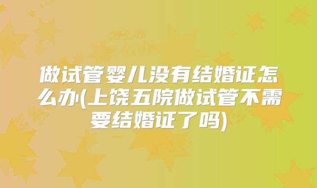 做试管婴儿没有结婚证怎么办(上饶五院做试管不需要结婚证了吗)