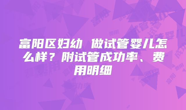 富阳区妇幼 做试管婴儿怎么样？附试管成功率、费用明细