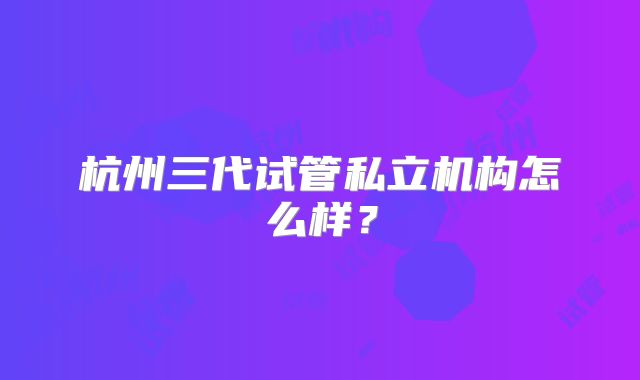 杭州三代试管私立机构怎么样？