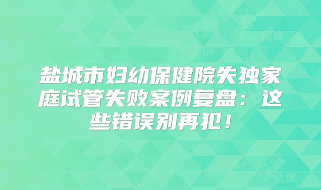 盐城市妇幼保健院失独家庭试管失败案例复盘：这些错误别再犯！