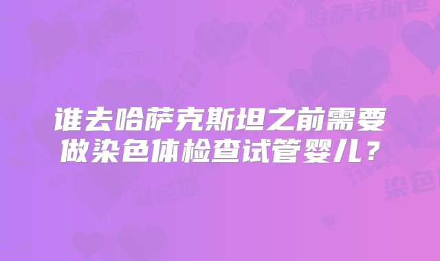 谁去哈萨克斯坦之前需要做染色体检查试管婴儿?