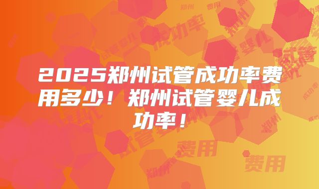 2025郑州试管成功率费用多少!郑州试管婴儿成功率!