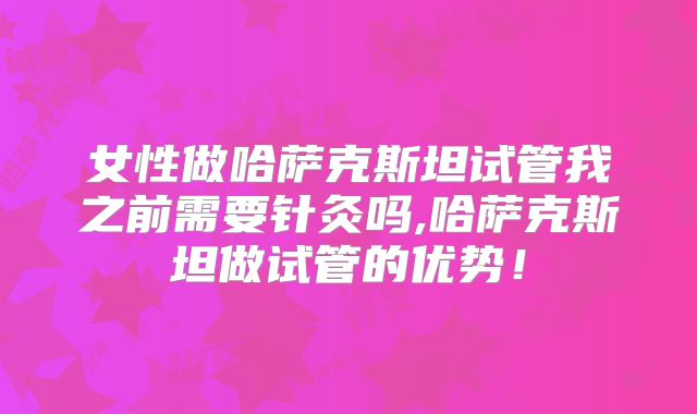 女性做哈萨克斯坦试管我之前需要针灸吗,哈萨克斯坦做试管的优势!
