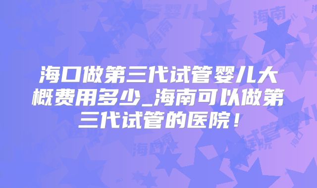 海口做第三代试管婴儿大概费用多少_海南可以做第三代试管的医院！