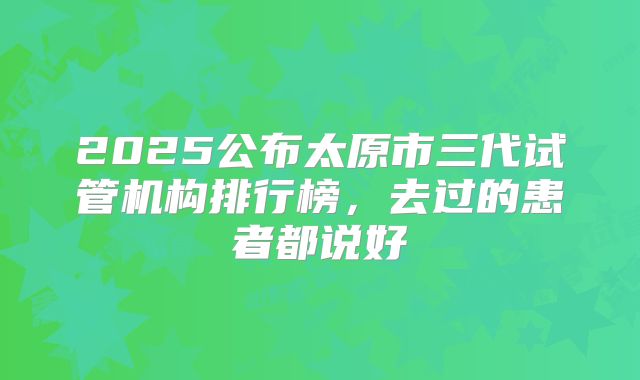 2025公布太原市三代试管机构排行榜,去过的患者都说好
