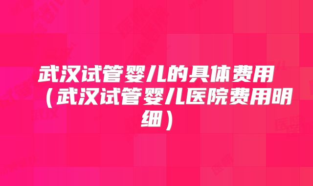 武汉试管婴儿的具体费用(武汉试管婴儿医院费用明细)