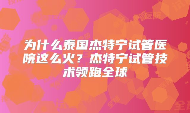 为什么泰国杰特宁试管医院这么火?杰特宁试管技术领跑全球