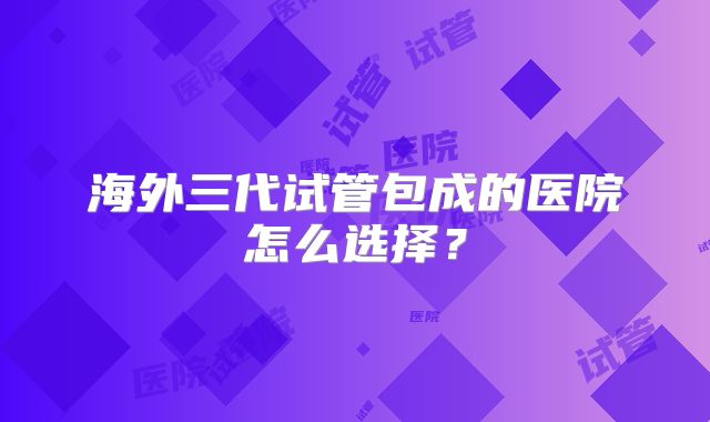 海外三代试管包成的医院怎么选择？