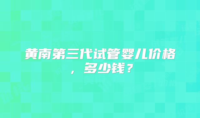 黄南第三代试管婴儿价格，多少钱？