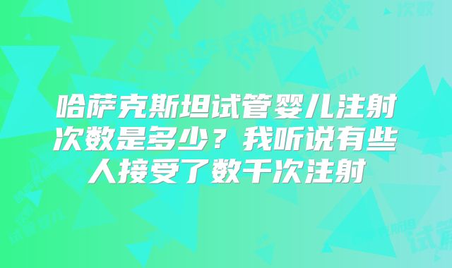 哈萨克斯坦试管婴儿注射次数是多少?我听说有些人接受了数千次注射