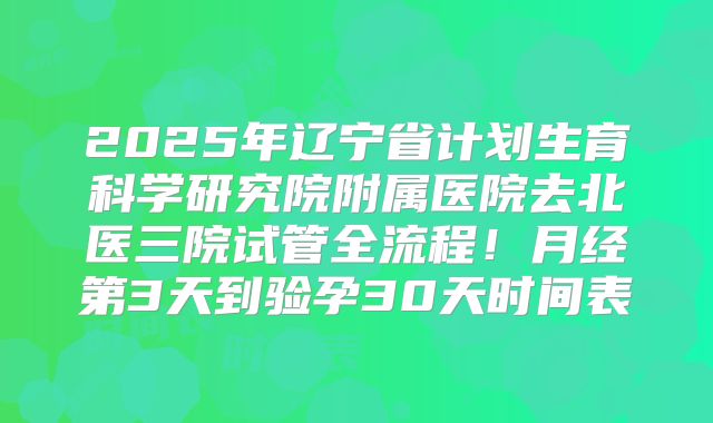 2025年辽宁省计划生育科学研究院附属医院去北医三院试管全流程!月经第3天到验孕30天时间表
