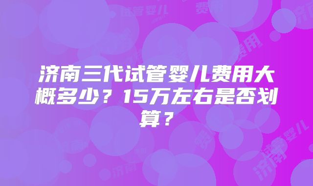 济南三代试管婴儿费用大概多少?15万左右是否划算?