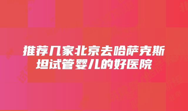 推荐几家北京去哈萨克斯坦试管婴儿的好医院