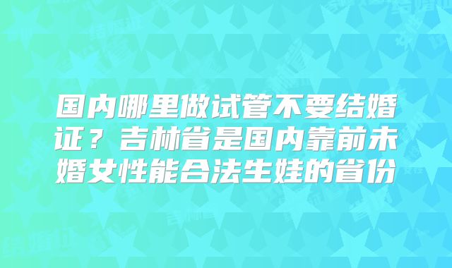 国内哪里做试管不要结婚证？吉林省是国内靠前未婚女性能合法生娃的省份