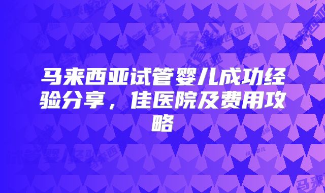马来西亚试管婴儿成功经验分享，佳医院及费用攻略
