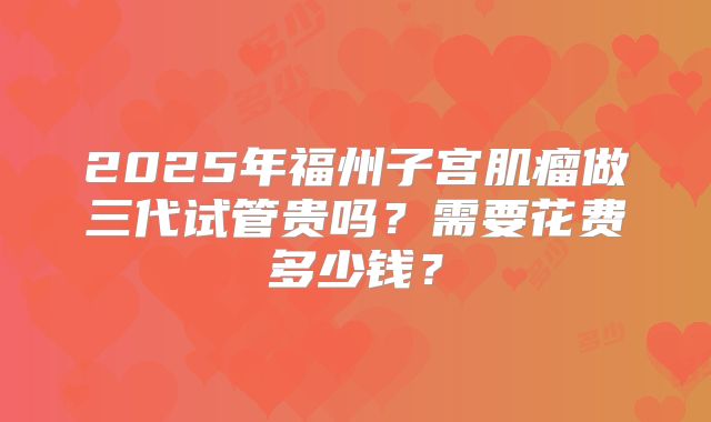 2025年福州子宫肌瘤做三代试管贵吗?需要花费多少钱?