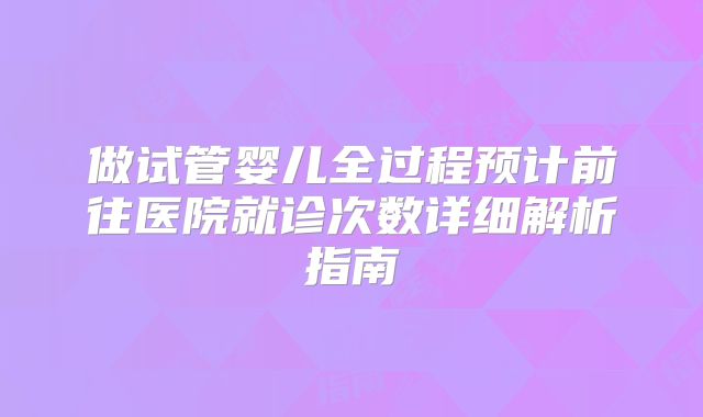 做试管婴儿全过程预计前往医院就诊次数详细解析指南